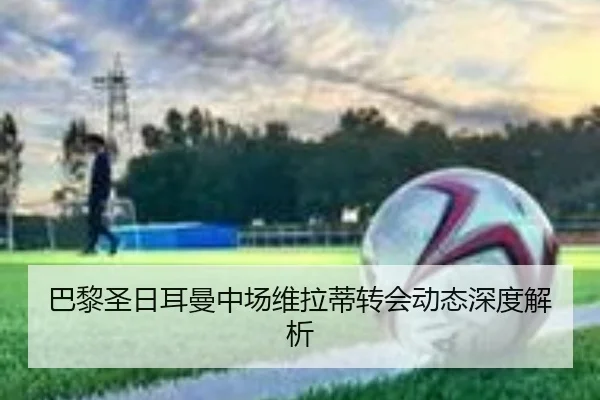 巴黎圣日耳曼中场维拉蒂转会动态深度解析